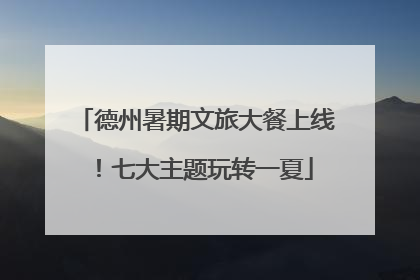 德州暑期文旅大餐上线！七大主题玩转一夏